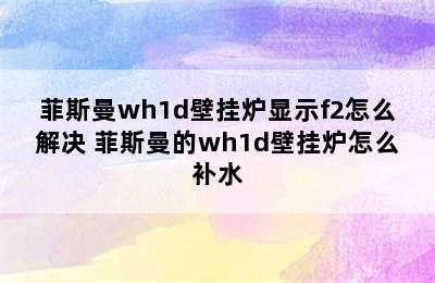 菲斯曼wh1d壁挂炉显示f2怎么解决 菲斯曼的wh1d壁挂炉怎么补水